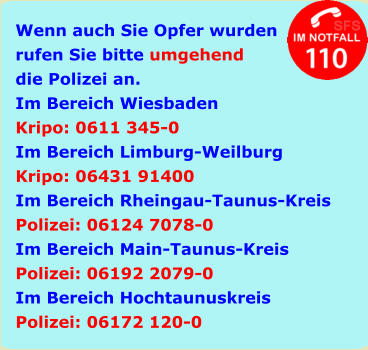 Wenn auch Sie Opfer wurden rufen Sie bitte umgehend die Polizei an. Im Bereich Wiesbaden Kripo: 0611 345-0 Im Bereich Limburg-Weilburg Kripo: 06431 91400 Im Bereich Rheingau-Taunus-Kreis Polizei: 06124 7078-0 Im Bereich Main-Taunus-Kreis Polizei: 06192 2079-0 Im Bereich Hochtaunuskreis Polizei: 06172 120-0