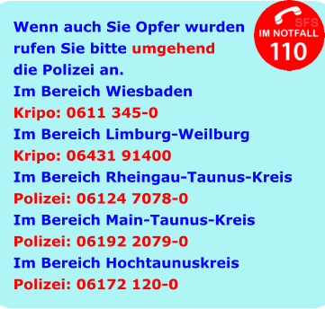 Wenn auch Sie Opfer wurden rufen Sie bitte umgehend die Polizei an. Im Bereich Wiesbaden Kripo: 0611 345-0 Im Bereich Limburg-Weilburg Kripo: 06431 91400 Im Bereich Rheingau-Taunus-Kreis Polizei: 06124 7078-0 Im Bereich Main-Taunus-Kreis Polizei: 06192 2079-0 Im Bereich Hochtaunuskreis Polizei: 06172 120-0